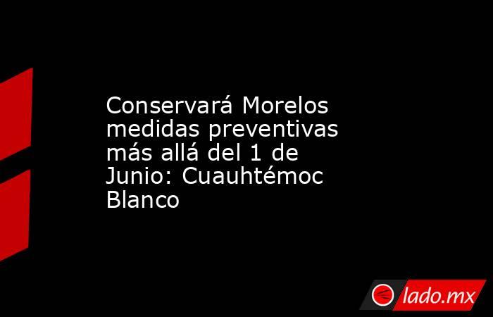 Conservará Morelos medidas preventivas más allá del 1 de Junio: Cuauhtémoc Blanco. Noticias en tiempo real