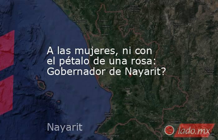 A las mujeres, ni con el pétalo de una rosa: Gobernador de Nayarit?. Noticias en tiempo real