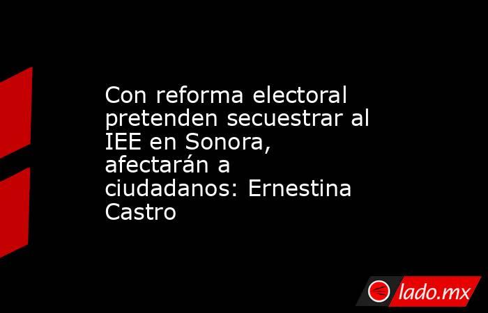Con reforma electoral pretenden secuestrar al IEE en Sonora, afectarán a ciudadanos: Ernestina Castro. Noticias en tiempo real