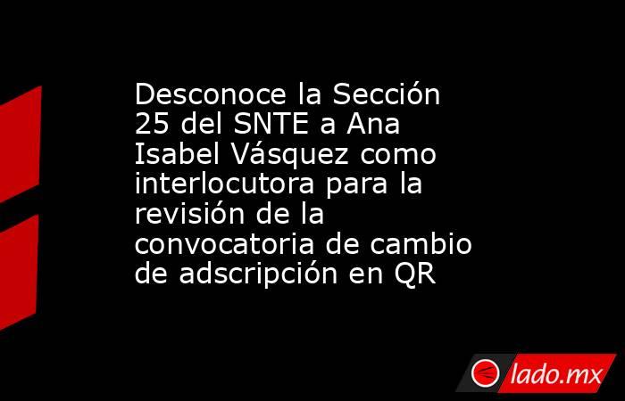 Desconoce la Sección 25 del SNTE a Ana Isabel Vásquez como interlocutora para la revisión de la convocatoria de cambio de adscripción en QR. Noticias en tiempo real