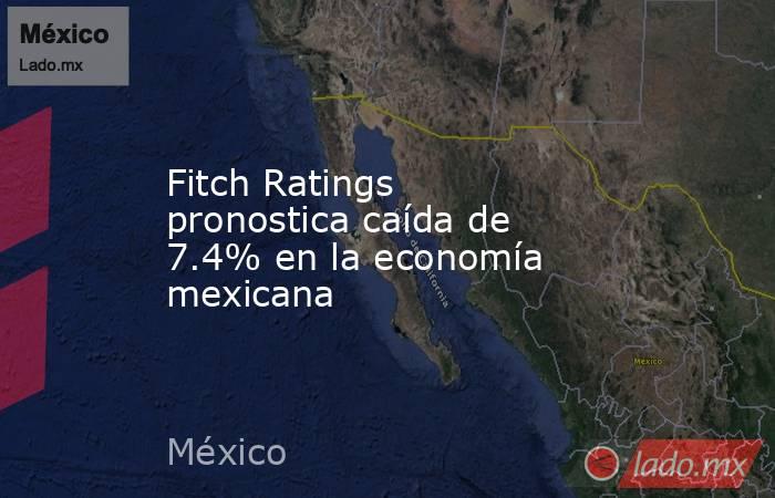 Fitch Ratings pronostica caída de 7.4% en la economía mexicana. Noticias en tiempo real