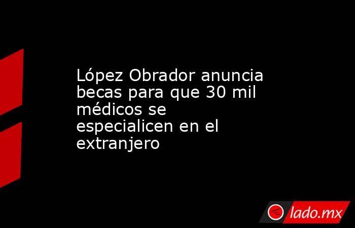 López Obrador anuncia becas para que 30 mil médicos se especialicen en el extranjero. Noticias en tiempo real