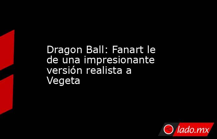 Dragon Ball: Fanart le de una impresionante versión realista a Vegeta. Noticias en tiempo real