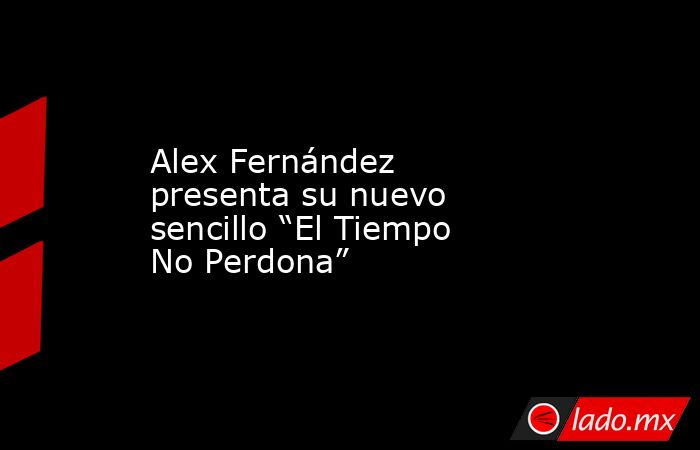 Alex Fernández presenta su nuevo sencillo “El Tiempo No Perdona”. Noticias en tiempo real