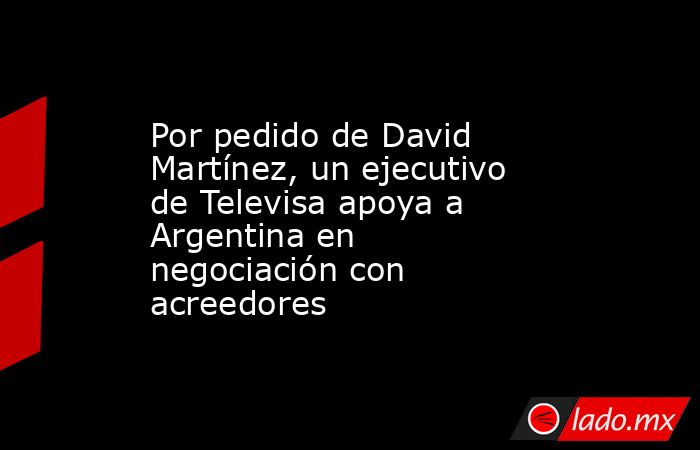 Por pedido de David Martínez, un ejecutivo de Televisa apoya a Argentina en negociación con acreedores. Noticias en tiempo real