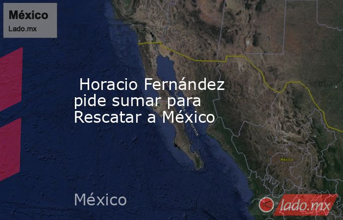  Horacio Fernández pide sumar para Rescatar a México. Noticias en tiempo real