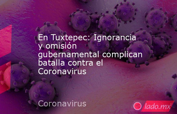 En Tuxtepec: Ignorancia y omisión gubernamental complican batalla contra el Coronavirus. Noticias en tiempo real