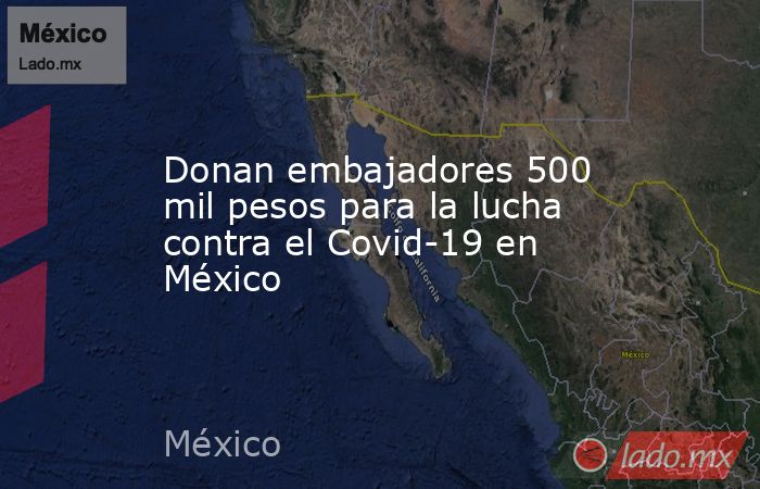 Donan embajadores 500 mil pesos para la lucha contra el Covid-19 en México. Noticias en tiempo real
