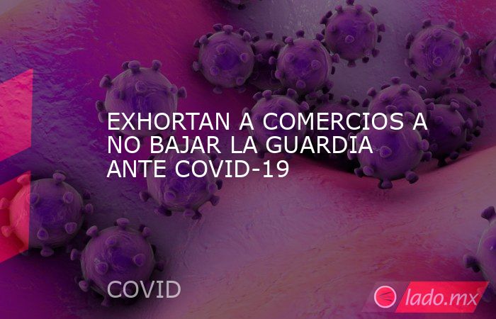 EXHORTAN A COMERCIOS A NO BAJAR LA GUARDIA ANTE COVID-19. Noticias en tiempo real
