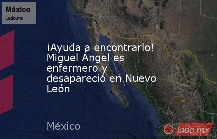 ¡Ayuda a encontrarlo! Miguel Ángel es enfermero y desapareció en Nuevo León. Noticias en tiempo real