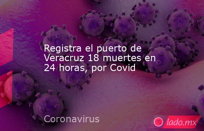 Registra el puerto de Veracruz 18 muertes en 24 horas, por Covid. Noticias en tiempo real