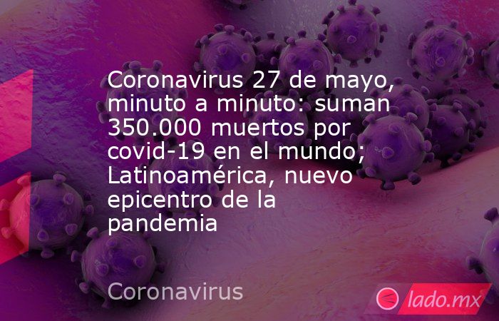 Coronavirus 27 de mayo, minuto a minuto: suman 350.000 muertos por covid-19 en el mundo; Latinoamérica, nuevo epicentro de la pandemia. Noticias en tiempo real