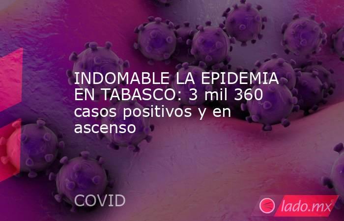 INDOMABLE LA EPIDEMIA EN TABASCO: 3 mil 360 casos positivos y en ascenso. Noticias en tiempo real