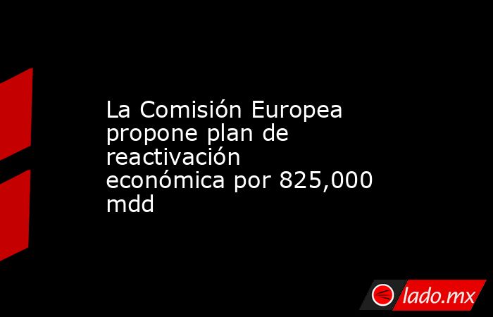 La Comisión Europea propone plan de reactivación económica por 825,000 mdd. Noticias en tiempo real