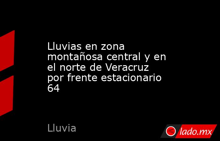 Lluvias en zona montañosa central y en el norte de Veracruz por frente estacionario 64. Noticias en tiempo real