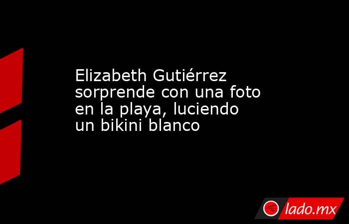 Elizabeth Gutiérrez sorprende con una foto en la playa, luciendo un bikini blanco. Noticias en tiempo real