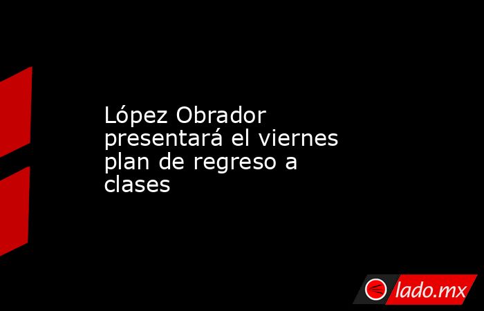 López Obrador presentará el viernes plan de regreso a clases. Noticias en tiempo real