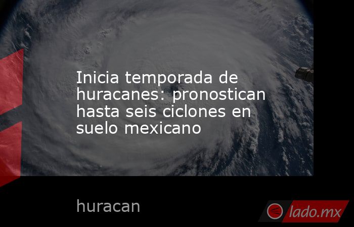 Inicia temporada de huracanes: pronostican hasta seis ciclones en suelo mexicano. Noticias en tiempo real
