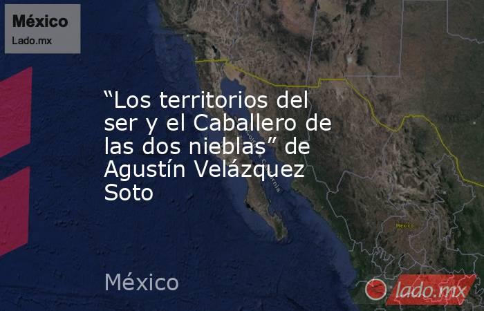 “Los territorios del ser y el Caballero de las dos nieblas” de Agustín Velázquez Soto. Noticias en tiempo real