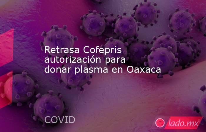 Retrasa Cofepris autorización para donar plasma en Oaxaca. Noticias en tiempo real