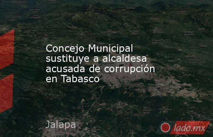 Concejo Municipal sustituye a alcaldesa acusada de corrupción en Tabasco. Noticias en tiempo real