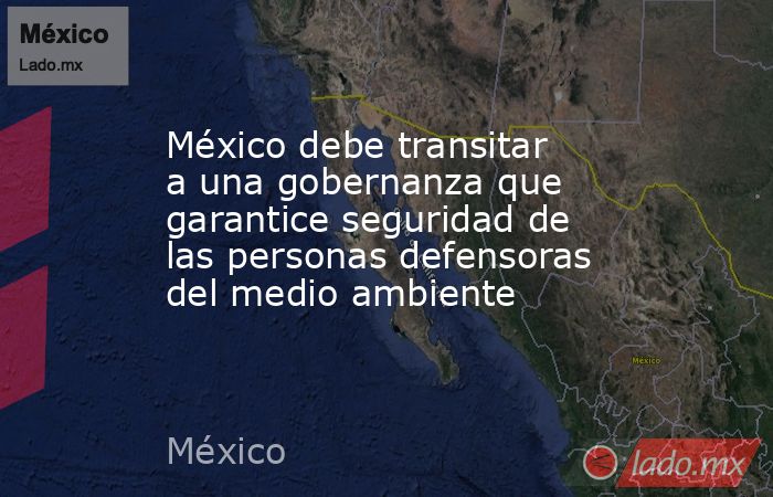 México debe transitar a una gobernanza que garantice seguridad de las personas defensoras del medio ambiente. Noticias en tiempo real
