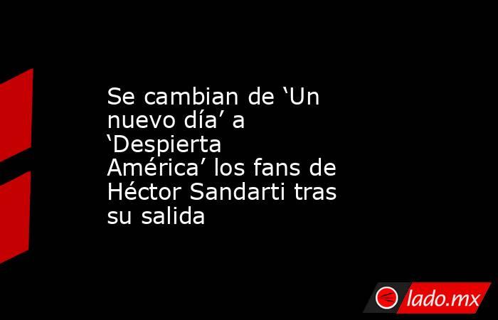 Se cambian de ‘Un nuevo día’ a ‘Despierta América’ los fans de Héctor Sandarti tras su salida. Noticias en tiempo real