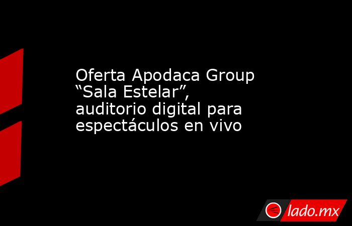 Oferta Apodaca Group “Sala Estelar”, auditorio digital para espectáculos en vivo. Noticias en tiempo real
