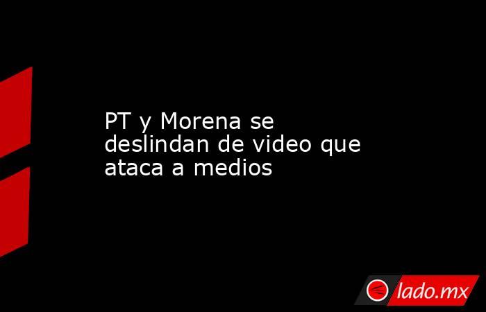 PT y Morena se deslindan de video que ataca a medios. Noticias en tiempo real