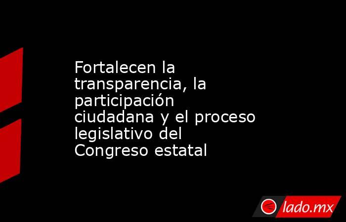 Fortalecen la transparencia, la participación ciudadana y el proceso legislativo del Congreso estatal. Noticias en tiempo real