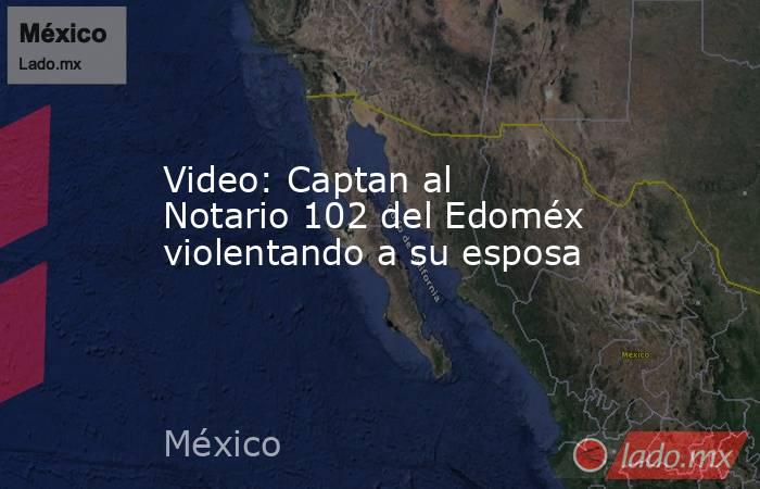 Video: Captan al Notario 102 del Edoméx violentando a su esposa. Noticias en tiempo real