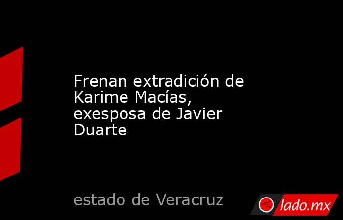 Frenan extradición de Karime Macías, exesposa de Javier Duarte. Noticias en tiempo real