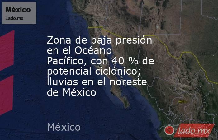 Zona de baja presión en el Océano Pacífico, con 40 % de potencial ciclónico; lluvias en el noreste de México. Noticias en tiempo real