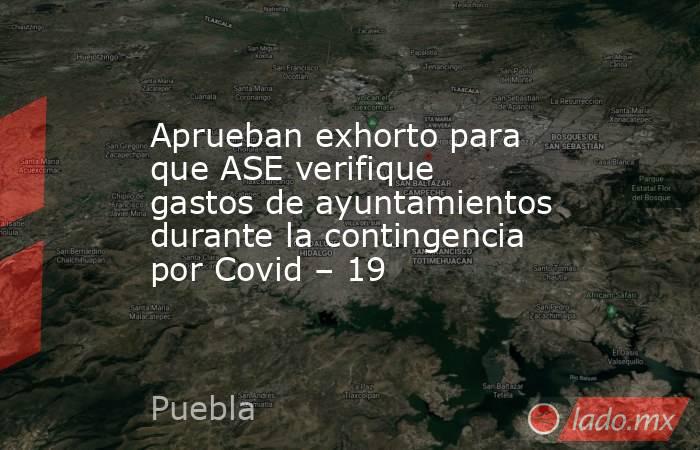 Aprueban exhorto para que ASE verifique gastos de ayuntamientos durante la contingencia por Covid – 19. Noticias en tiempo real