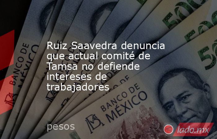 Ruiz Saavedra denuncia que actual comité de Tamsa no defiende intereses de trabajadores. Noticias en tiempo real