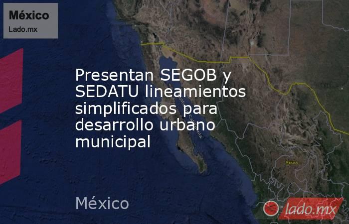 Presentan SEGOB y SEDATU lineamientos simplificados para desarrollo urbano municipal. Noticias en tiempo real