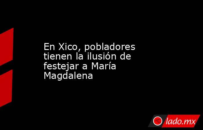 En Xico, pobladores tienen la ilusión de festejar a María Magdalena. Noticias en tiempo real