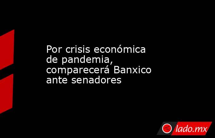 Por crisis económica de pandemia, comparecerá Banxico ante senadores. Noticias en tiempo real