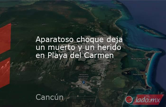 Aparatoso choque deja un muerto y un herido en Playa del Carmen. Noticias en tiempo real