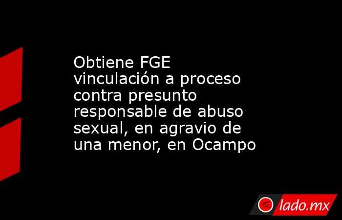 Obtiene FGE vinculación a proceso contra presunto responsable de abuso sexual, en agravio de una menor, en Ocampo. Noticias en tiempo real