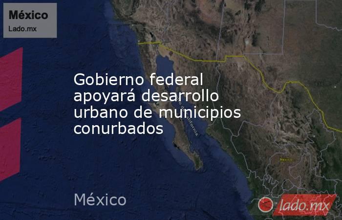 Gobierno federal apoyará desarrollo urbano de municipios conurbados. Noticias en tiempo real