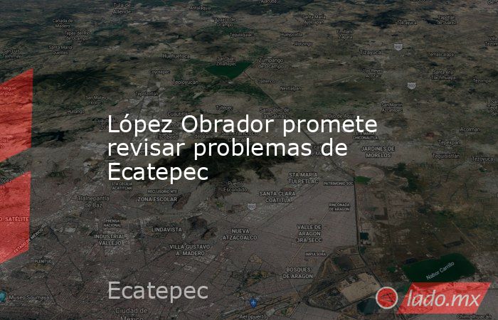 López Obrador promete revisar problemas de Ecatepec. Noticias en tiempo real