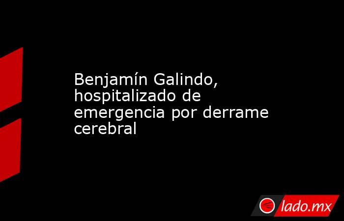 Benjamín Galindo, hospitalizado de emergencia por derrame cerebral . Noticias en tiempo real