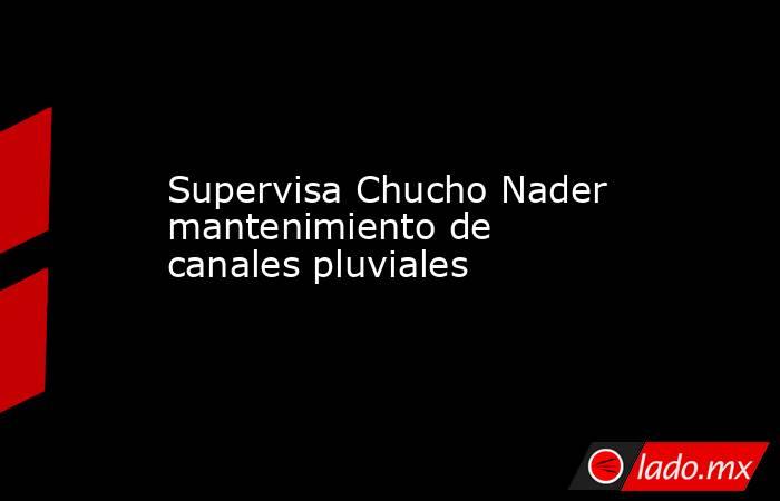 Supervisa Chucho Nader mantenimiento de canales pluviales. Noticias en tiempo real