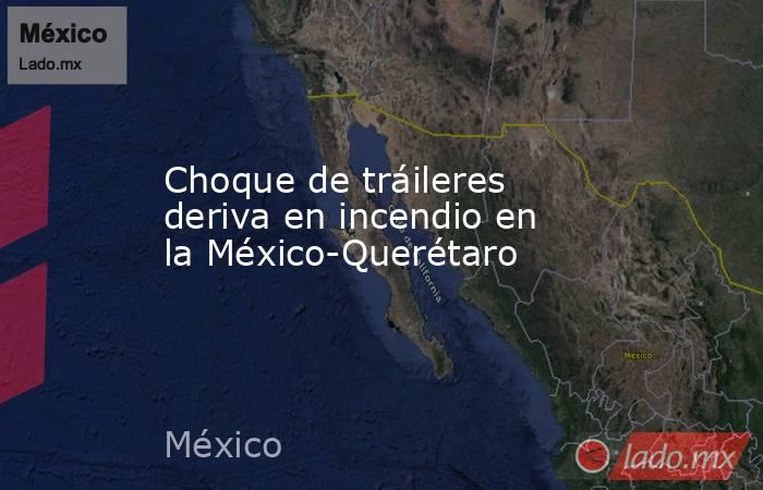 Choque de tráileres deriva en incendio en la México-Querétaro. Noticias en tiempo real