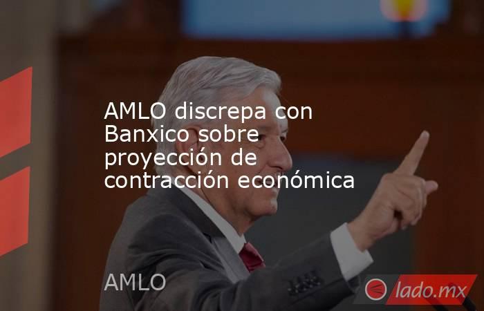 AMLO discrepa con Banxico sobre proyección de contracción económica. Noticias en tiempo real