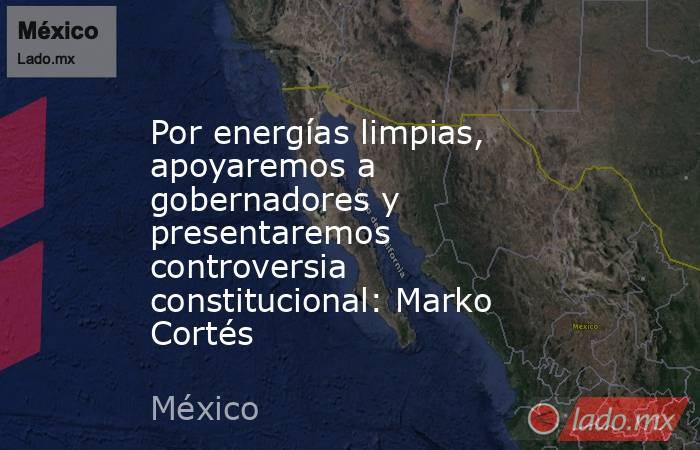 Por energías limpias, apoyaremos a gobernadores y presentaremos controversia constitucional: Marko Cortés. Noticias en tiempo real