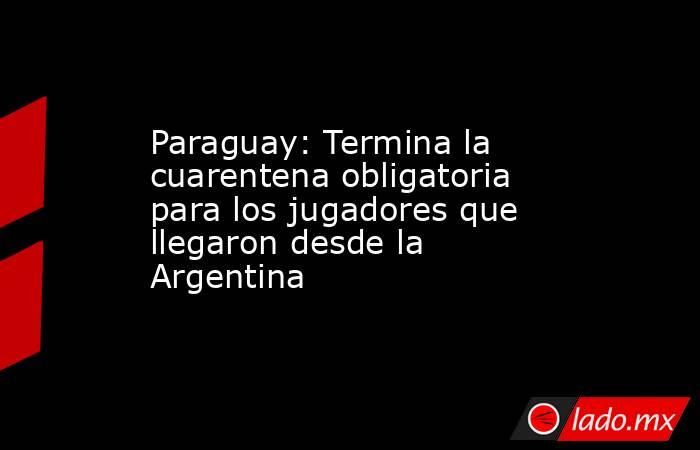 Paraguay: Termina la cuarentena obligatoria para los jugadores que llegaron desde la Argentina. Noticias en tiempo real