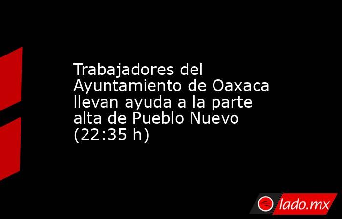 Trabajadores del Ayuntamiento de Oaxaca llevan ayuda a la parte alta de Pueblo Nuevo (22:35 h). Noticias en tiempo real