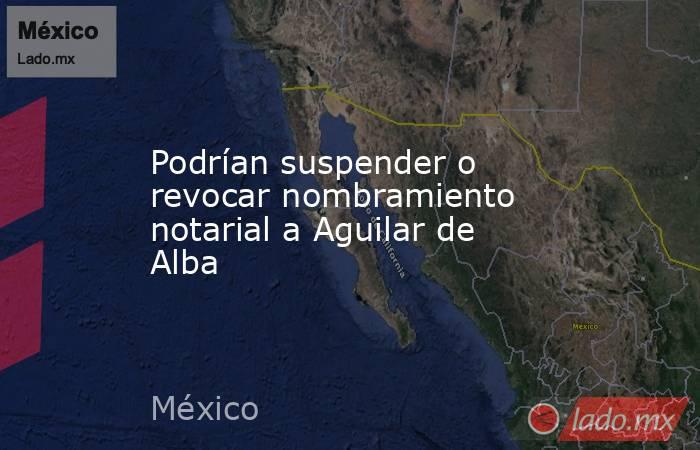 Podrían suspender o revocar nombramiento notarial a Aguilar de Alba. Noticias en tiempo real